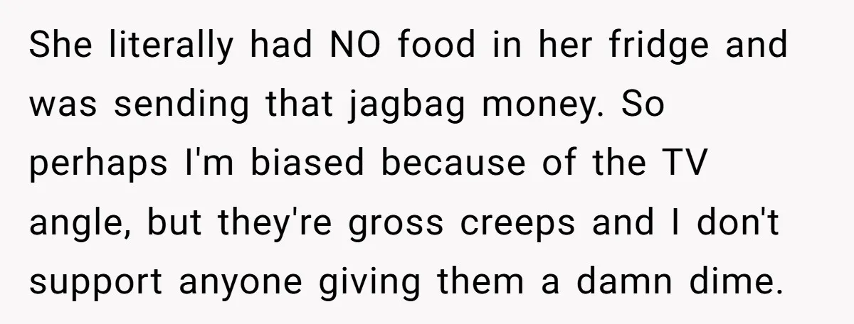 She literally had NO food in her fridge and was sending that jagbag money. So perhaps I'm biased because of the TV angle, but they're gross creeps and I don't...