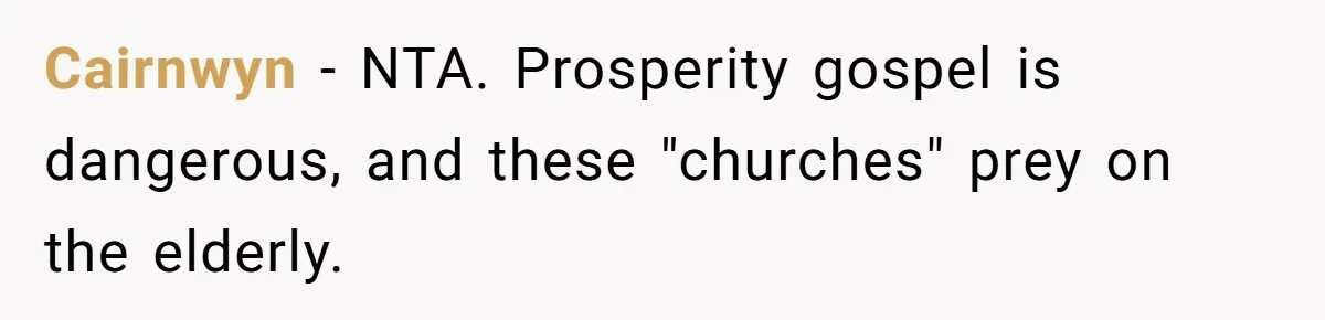 Cairnwyn − NTA. Prosperity gospel is dangerous, and these "churches" prey on the elderly.