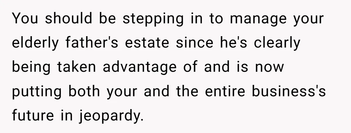 You should be stepping in to manage your elderly father's estate since he's clearly being taken advantage of and is now putting both your and the entire business's future in...