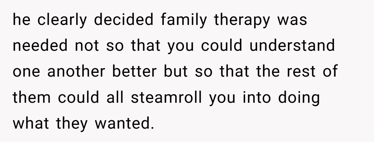 he clearly decided family therapy was needed not so that you could understand one another better but so that the rest of them could all steamroll you into doing what...