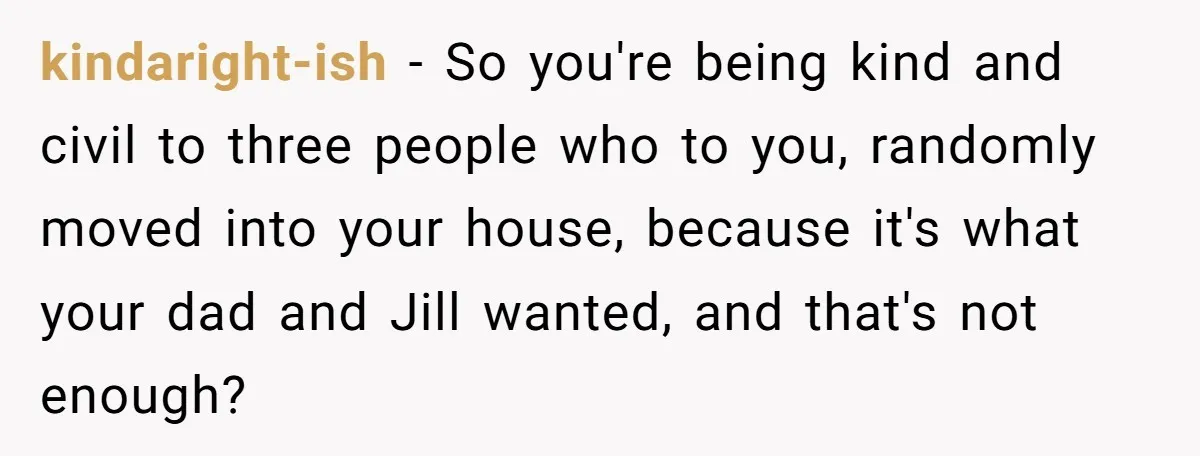 kindaright-ish − So you're being kind and civil to three people who to you, randomly moved into your house, because it's what your dad and Jill wanted, and that's not...