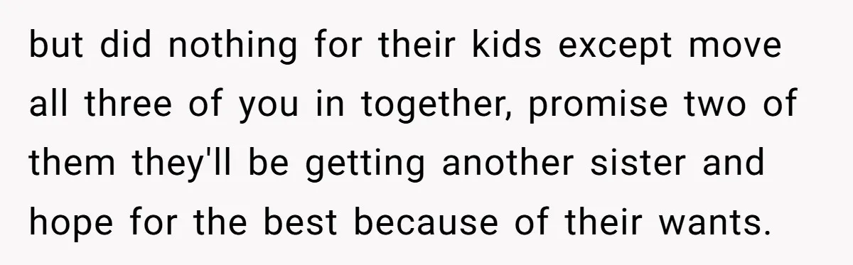 but did nothing for their kids except move all three of you in together, promise two of them they'll be getting another sister and hope for the best because of...