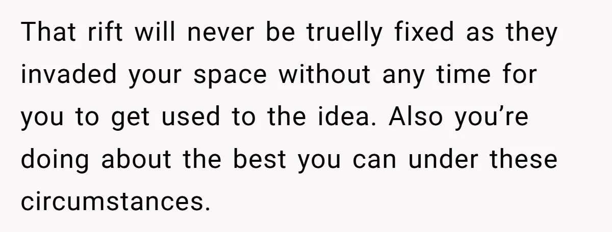 That rift will never be truelly fixed as they invaded your space without any time for you to get used to the idea. Also you’re doing about the best you...