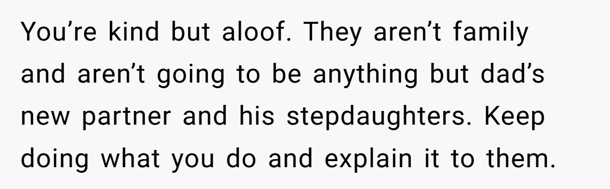 You’re kind but aloof. They aren’t family and aren’t going to be anything but dad’s new partner and his stepdaughters. Keep doing what you do and explain it to them.