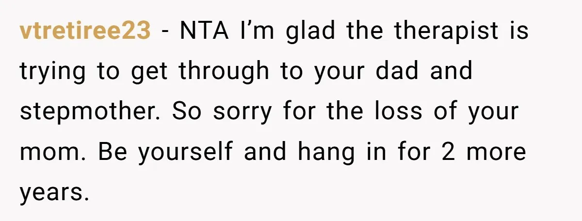 vtretiree23 − NTA I’m glad the therapist is trying to get through to your dad and stepmother. So sorry for the loss of your mom. Be yourself and hang in...