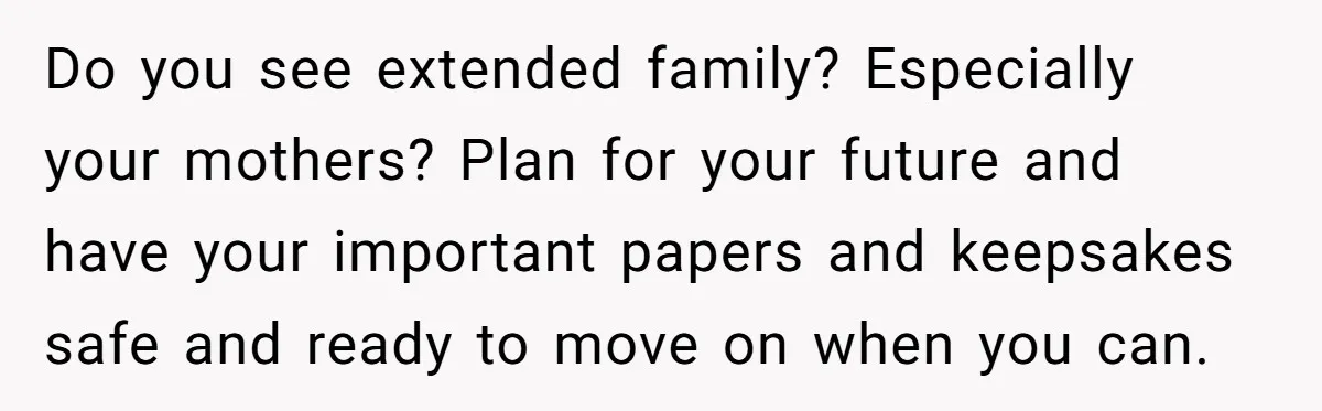 Do you see extended family? Especially your mothers? Plan for your future and have your important papers and keepsakes safe and ready to move on when you can.