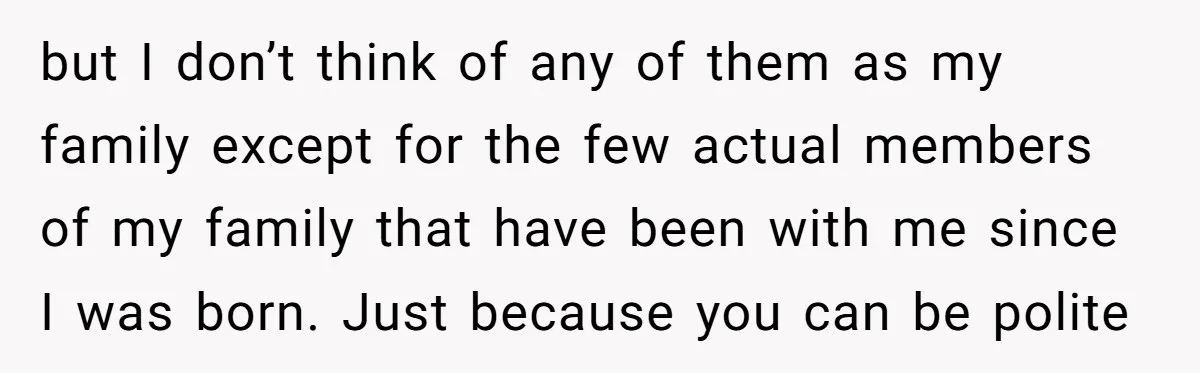 but I don’t think of any of them as my family except for the few actual members of my family that have been with me since I was born. Just...