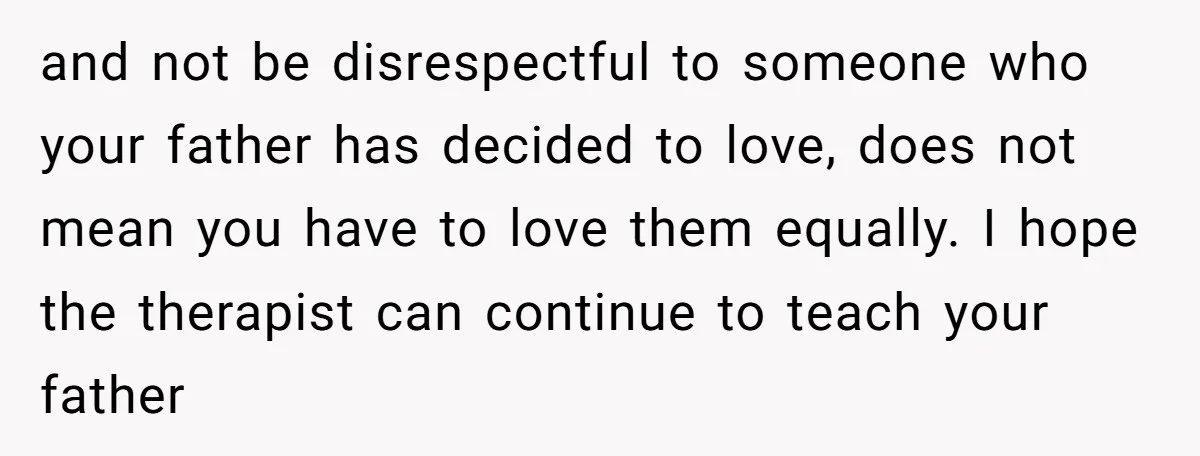 and not be disrespectful to someone who your father has decided to love, does not mean you have to love them equally. I hope the therapist can continue to teach...