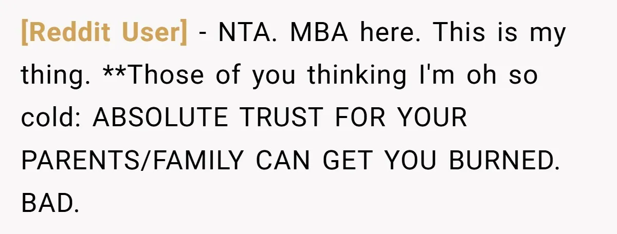 [Reddit User] − NTA. MBA here. This is my thing. **Those of you thinking I'm oh so cold: ABSOLUTE TRUST FOR YOUR PARENTS/FAMILY CAN GET YOU BURNED. BAD.