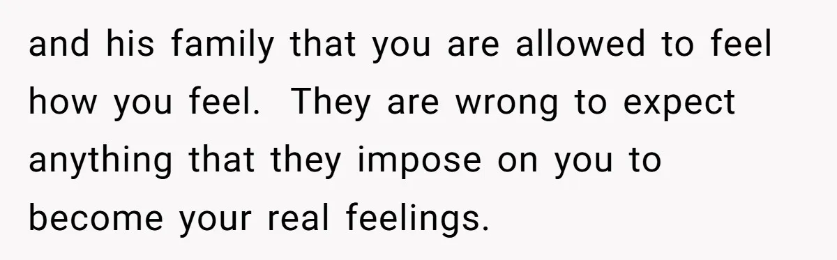 and his family that you are allowed to feel how you feel.  They are wrong to expect anything that they impose on you to become your real feelings.