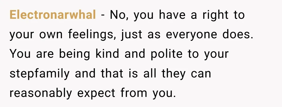Electronarwhal − No, you have a right to your own feelings, just as everyone does. You are being kind and polite to your stepfamily and that is all they can...