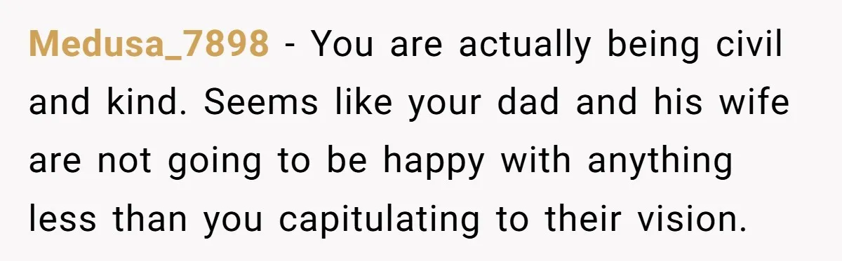 Medusa_7898 − You are actually being civil and kind. Seems like your dad and his wife are not going to be happy with anything less than you capitulating to their...