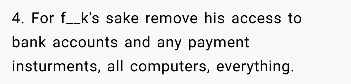 4. For f__k's sake remove his access to bank accounts and any payment insturments, all computers, everything.