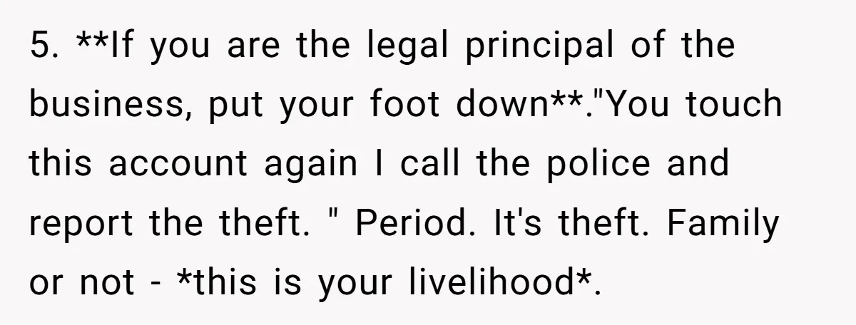 5. **If you are the legal principal of the business, put your foot down**."You touch this account again I call the police and report the theft. " Period. It's theft....