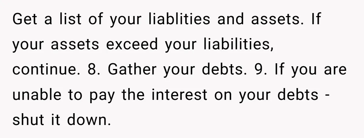 Get a list of your liablities and assets. If your assets exceed your liabilities, continue. 8. Gather your debts. 9. If you are unable to pay the interest on your...