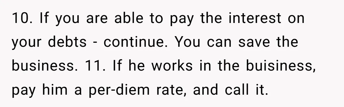 10. If you are able to pay the interest on your debts - continue. You can save the business. 11. If he works in the buisiness, pay him a per-diem...