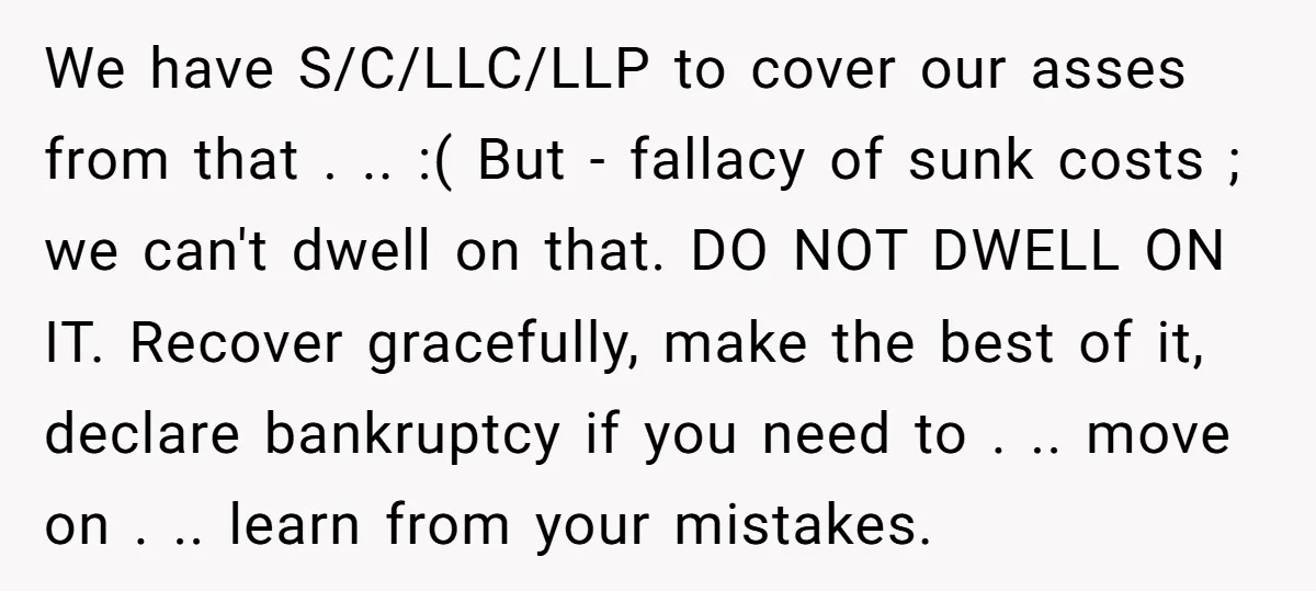 We have S/C/LLC/LLP to cover our asses from that . .. :( But - fallacy of sunk costs ; we can't dwell on that. DO NOT DWELL ON IT. Recover...