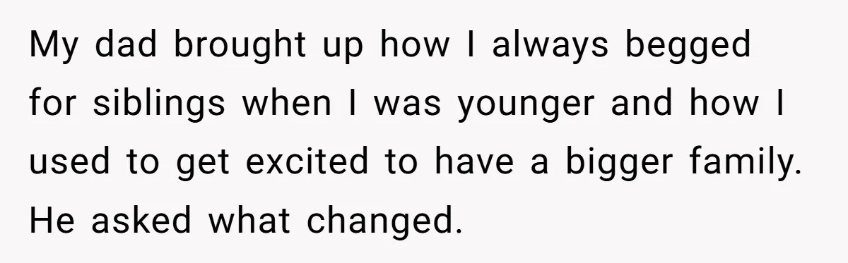 My dad brought up how I always begged for siblings when I was younger and how I used to get excited to have a bigger family. He asked what changed.