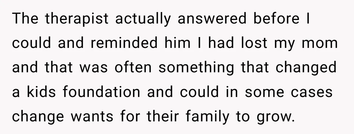 The therapist actually answered before I could and reminded him I had lost my mom and that was often something that changed a kids foundation and could in some cases...
