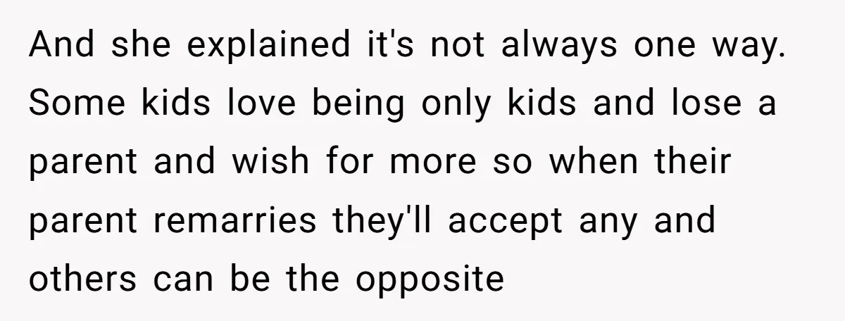 And she explained it's not always one way. Some kids love being only kids and lose a parent and wish for more so when their parent remarries they'll accept any...