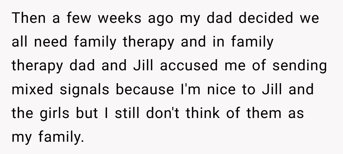 Then a few weeks ago my dad decided we all need family therapy and in family therapy dad and Jill accused me of sending mixed signals because I'm nice to...