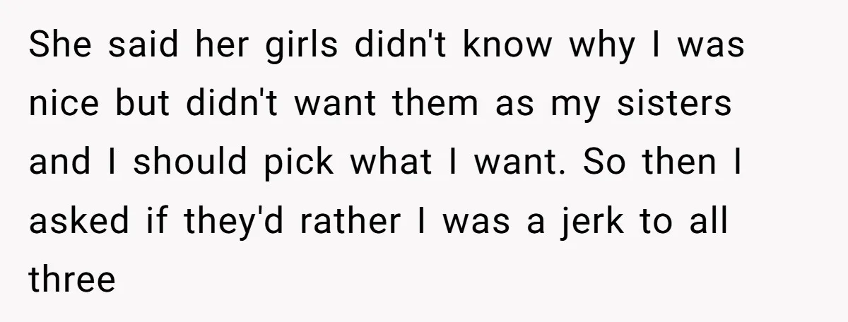 She said her girls didn't know why I was nice but didn't want them as my sisters and I should pick what I want. So then I asked if they'd...
