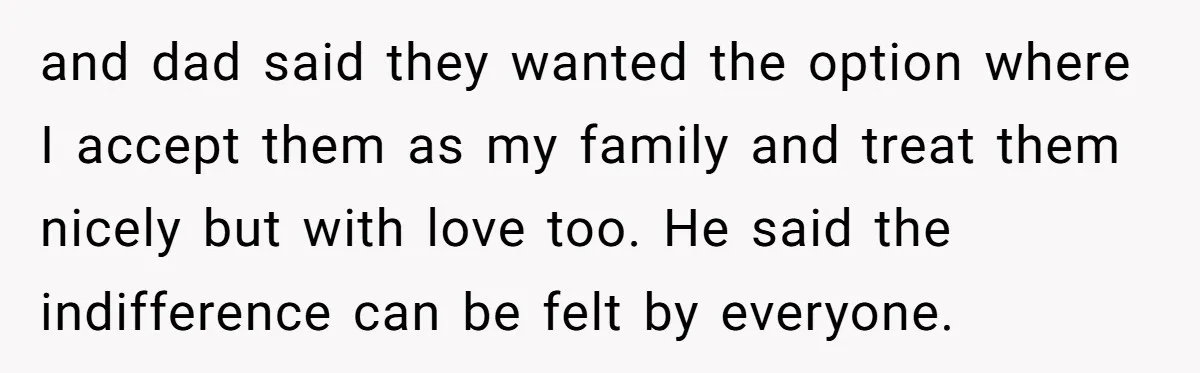 and dad said they wanted the option where I accept them as my family and treat them nicely but with love too. He said the indifference can be felt by...