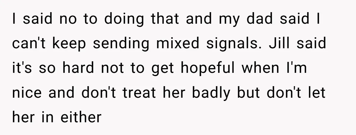 I said no to doing that and my dad said I can't keep sending mixed signals. Jill said it's so hard not to get hopeful when I'm nice and don't...