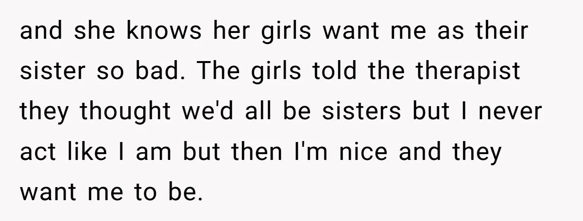 and she knows her girls want me as their sister so bad. The girls told the therapist they thought we'd all be sisters but I never act like I am...