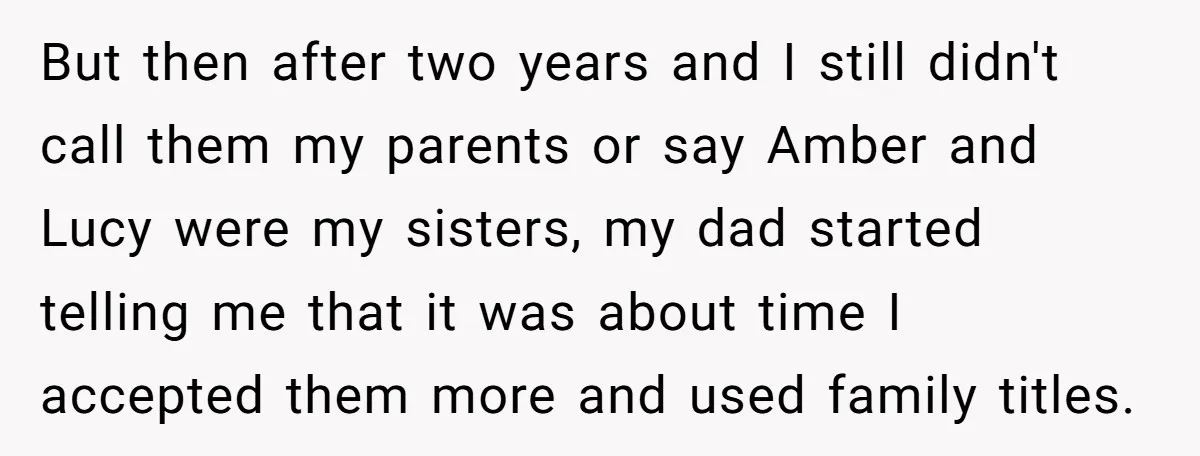 But then after two years and I still didn't call them my parents or say Amber and Lucy were my sisters, my dad started telling me that it was about...