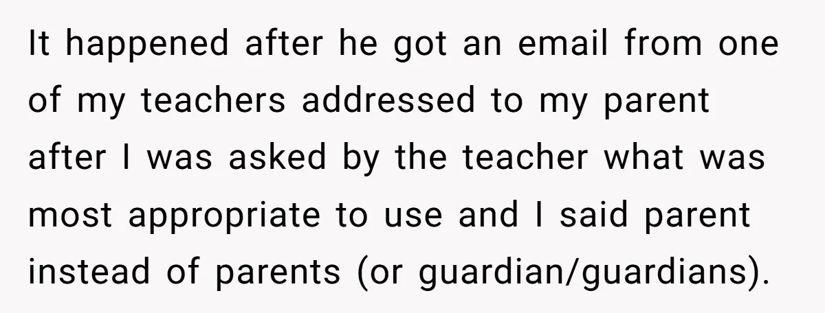 It happened after he got an email from one of my teachers addressed to my parent after I was asked by the teacher what was most appropriate to use and...