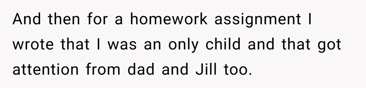 And then for a homework assignment I wrote that I was an only child and that got attention from dad and Jill too.