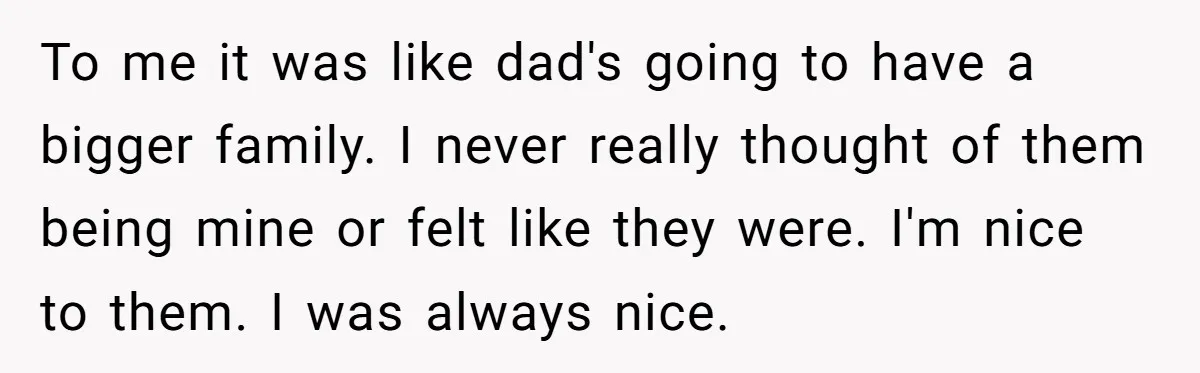 To me it was like dad's going to have a bigger family. I never really thought of them being mine or felt like they were. I'm nice to them. I...
