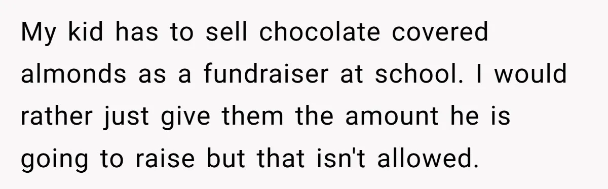 My kid has to sell chocolate covered almonds as a fundraiser at school. I would rather just give them the amount he is going to raise but that isn't allowed.