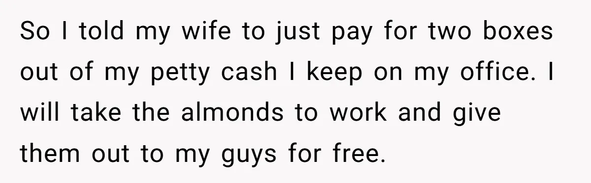 So I told my wife to just pay for two boxes out of my petty cash I keep on my office. I will take the almonds to work and give...