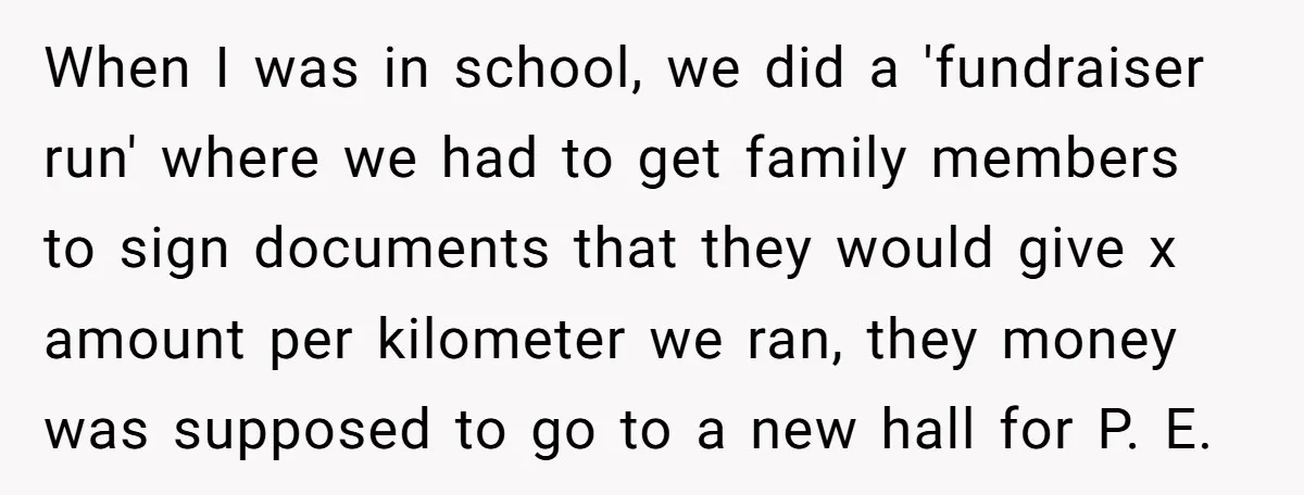 When I was in school, we did a 'fundraiser run' where we had to get family members to sign documents that they would give x amount per kilometer we ran,...