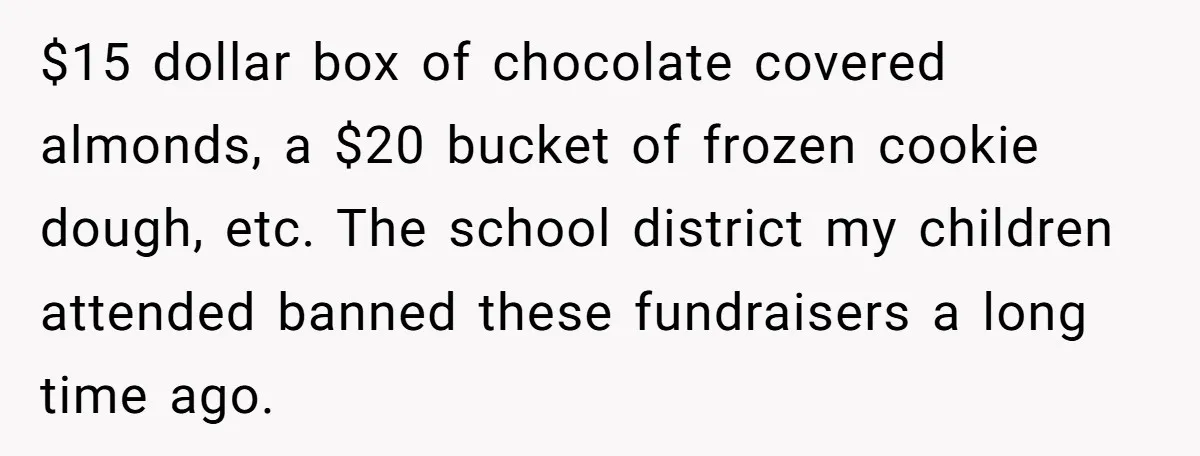 $15 dollar box of chocolate covered almonds, a $20 bucket of frozen cookie dough, etc. The school district my children attended banned these fundraisers a long time ago.