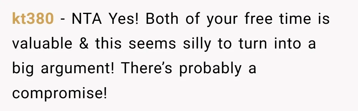 kt380 − NTA Yes! Both of your free time is valuable & this seems silly to turn into a big argument! There’s probably a compromise!