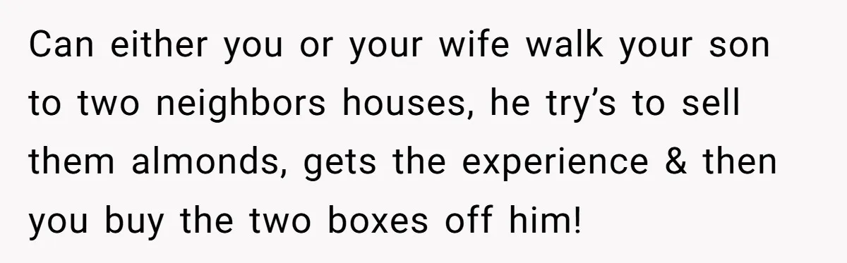 Can either you or your wife walk your son to two neighbors houses, he try’s to sell them almonds, gets the experience & then you buy the two boxes off...
