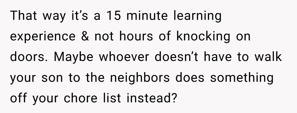 That way it’s a 15 minute learning experience & not hours of knocking on doors. Maybe whoever doesn’t have to walk your son to the neighbors does something off your...