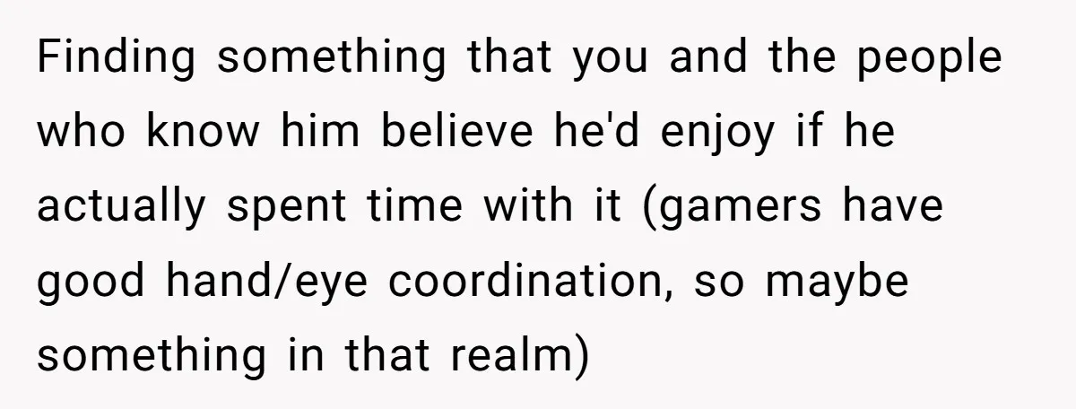 Finding something that you and the people who know him believe he'd enjoy if he actually spent time with it (gamers have good hand/eye coordination, so maybe something in that...