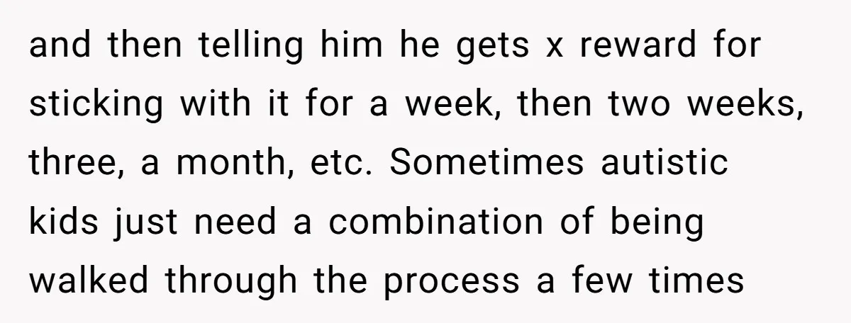 and then telling him he gets x reward for sticking with it for a week, then two weeks, three, a month, etc. Sometimes autistic kids just need a combination of...