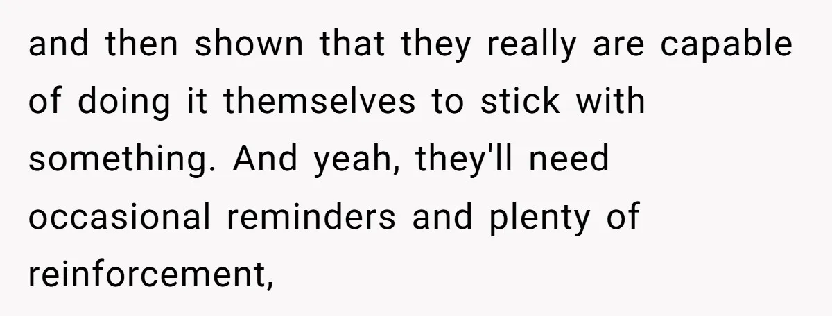 and then shown that they really are capable of doing it themselves to stick with something. And yeah, they'll need occasional reminders and plenty of reinforcement,