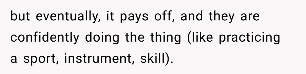 but eventually, it pays off, and they are confidently doing the thing (like practicing a sport, instrument, skill).