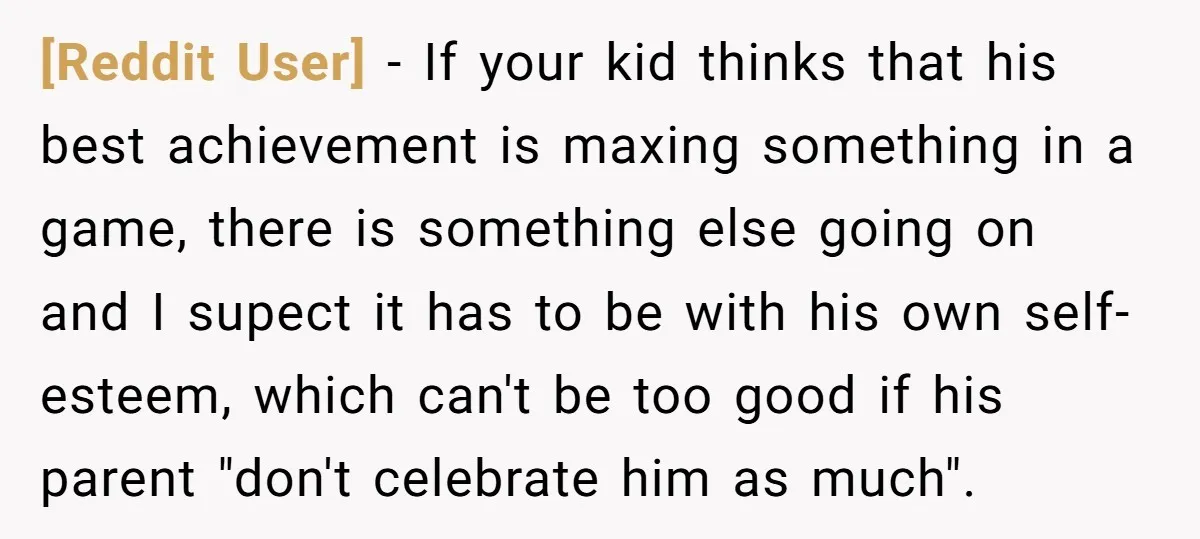 [Reddit User] − If your kid thinks that his best achievement is maxing something in a game, there is something else going on and I supect it has to be...