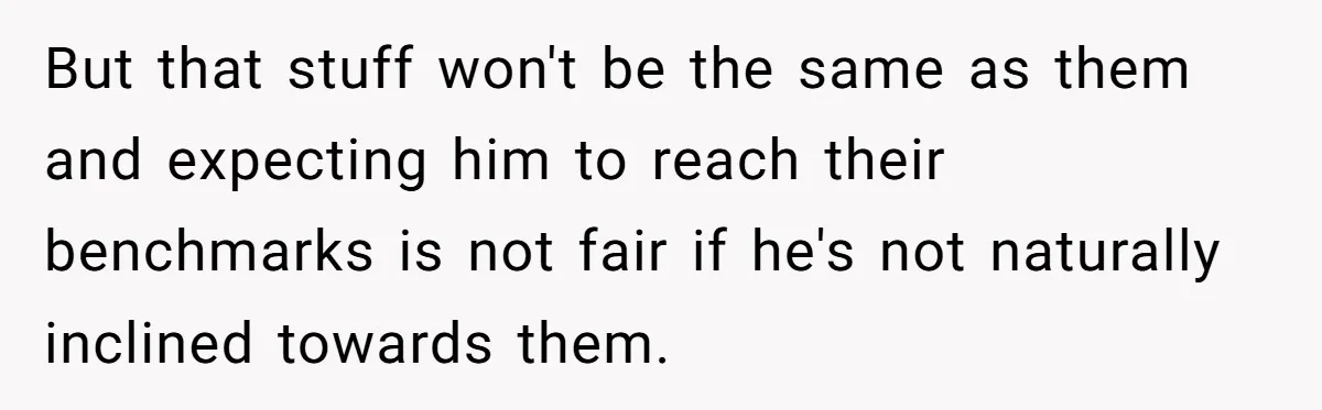 But that stuff won't be the same as them and expecting him to reach their benchmarks is not fair if he's not naturally inclined towards them.