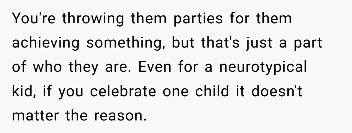 You're throwing them parties for them achieving something, but that's just a part of who they are. Even for a neurotypical kid, if you celebrate one child it doesn't matter...