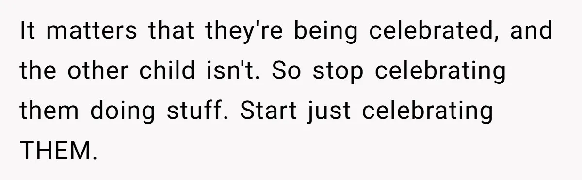 It matters that they're being celebrated, and the other child isn't. So stop celebrating them doing stuff. Start just celebrating THEM.
