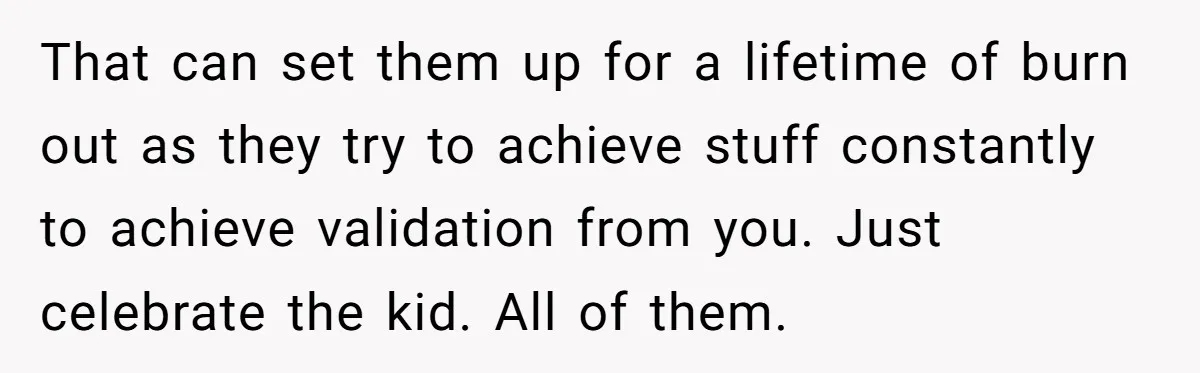 That can set them up for a lifetime of burn out as they try to achieve stuff constantly to achieve validation from you. Just celebrate the kid. All of them.