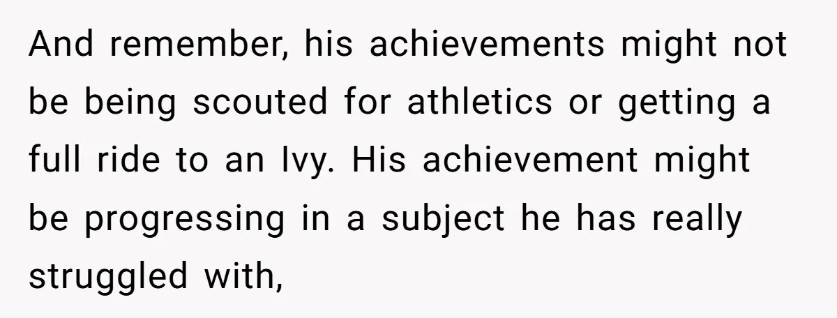 And remember, his achievements might not be being scouted for athletics or getting a full ride to an Ivy. His achievement might be progressing in a subject he has really...